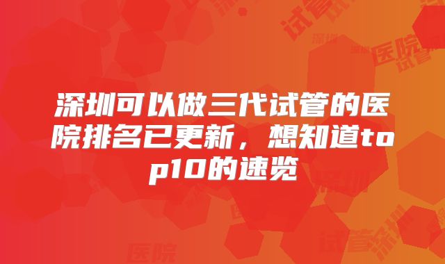 深圳可以做三代试管的医院排名已更新,想知道top10的速览