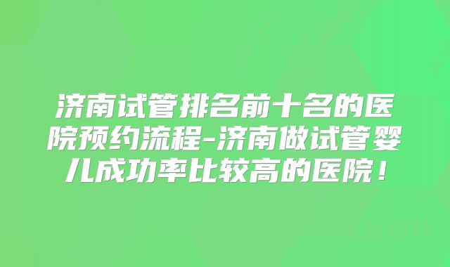济南试管排名前十名的医院预约流程-济南做试管婴儿成功率比较高的医院！