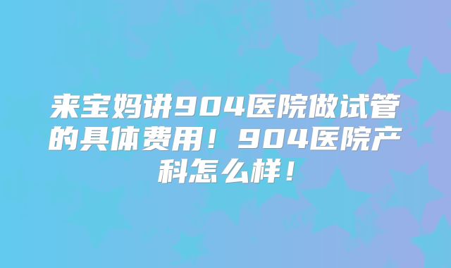 来宝妈讲904医院做试管的具体费用!904医院产科怎么样!