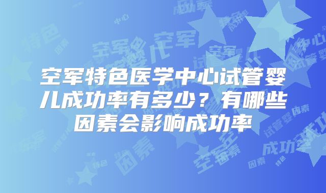 空军特色医学中心试管婴儿成功率有多少？有哪些因素会影响成功率