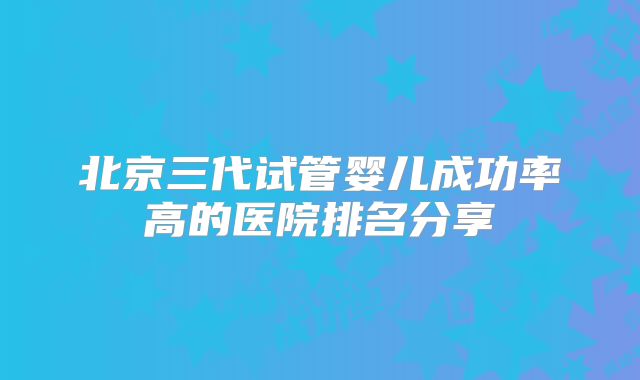 北京三代试管婴儿成功率高的医院排名分享