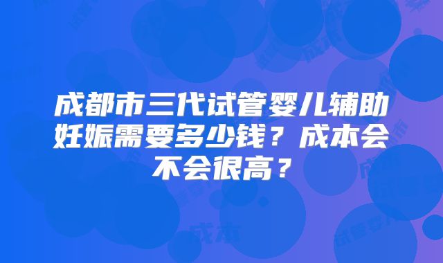 成都市三代试管婴儿辅助妊娠需要多少钱?成本会不会很高?