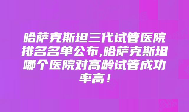 哈萨克斯坦三代试管医院排名名单公布,哈萨克斯坦哪个医院对高龄试管成功率高！