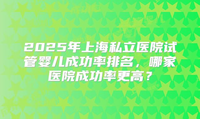 2025年上海私立医院试管婴儿成功率排名，哪家医院成功率更高？