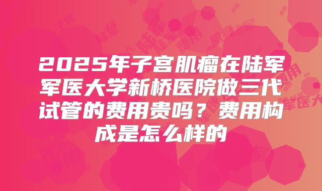 2025年子宫肌瘤在陆军军医大学新桥医院做三代试管的费用贵吗?费用构成是怎么样的