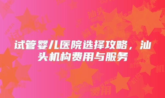 试管婴儿医院选择攻略，汕头机构费用与服务