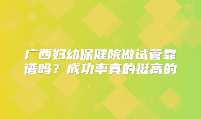 广西妇幼保健院做试管靠谱吗？成功率真的挺高的