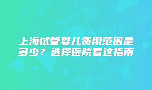 上海试管婴儿费用范围是多少？选择医院看这指南