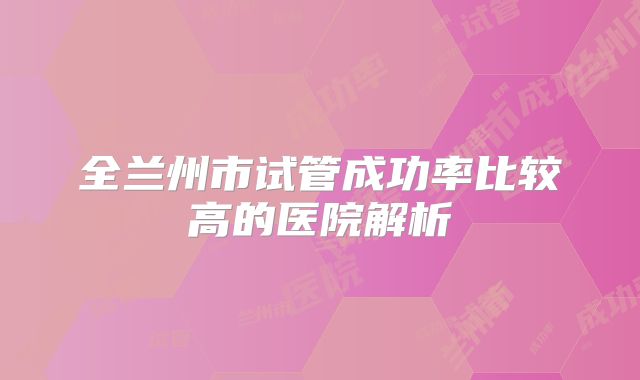 全兰州市试管成功率比较高的医院解析
