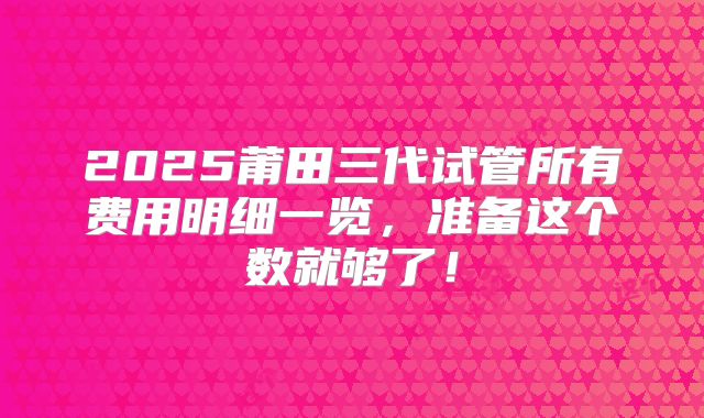 2025莆田三代试管所有费用明细一览，准备这个数就够了！