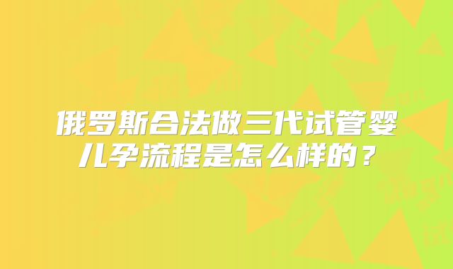 俄罗斯合法做三代试管婴儿孕流程是怎么样的？