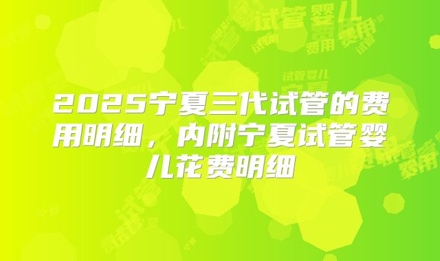 2025宁夏三代试管的费用明细,内附宁夏试管婴儿花费明细