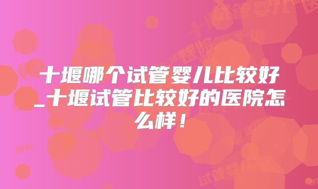 十堰哪个试管婴儿比较好_十堰试管比较好的医院怎么样!