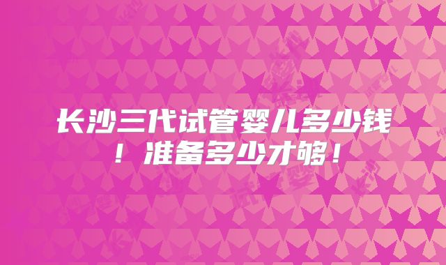 长沙三代试管婴儿多少钱！准备多少才够！