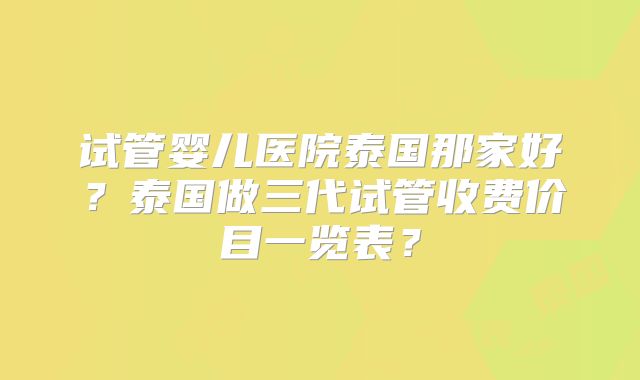试管婴儿医院泰国那家好？泰国做三代试管收费价目一览表？