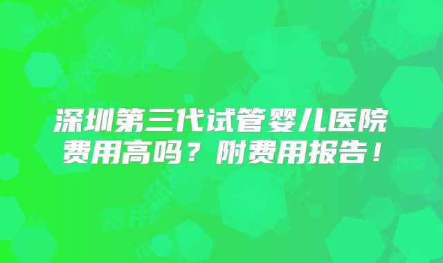 深圳第三代试管婴儿医院费用高吗？附费用报告！