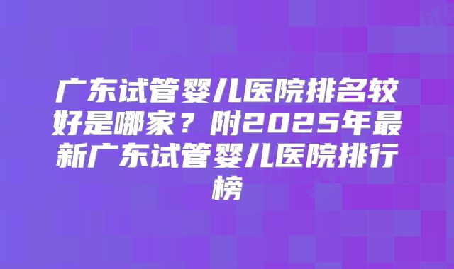 广东试管婴儿医院排名较好是哪家?附2025年最新广东试管婴儿医院排行榜