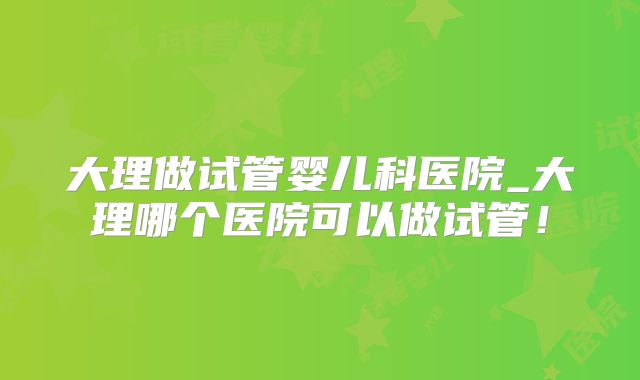 大理做试管婴儿科医院_大理哪个医院可以做试管！