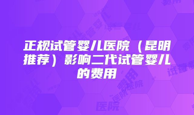 正规试管婴儿医院（昆明推荐）影响二代试管婴儿的费用