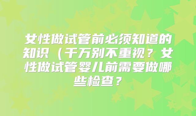 女性做试管前必须知道的知识(千万别不重视?女性做试管婴儿前需要做哪些检查?