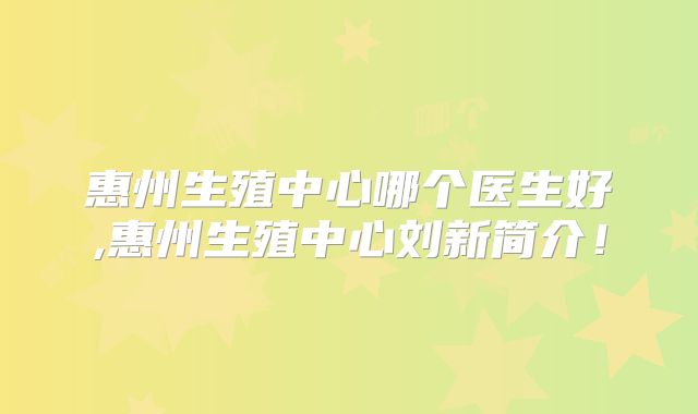 惠州生殖中心哪个医生好,惠州生殖中心刘新简介!