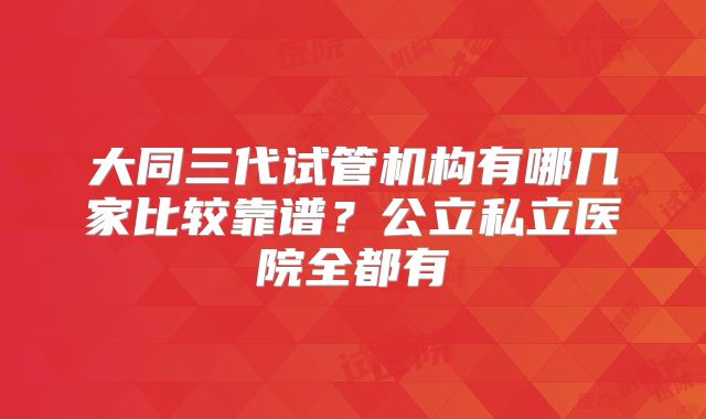 大同三代试管机构有哪几家比较靠谱？公立私立医院全都有