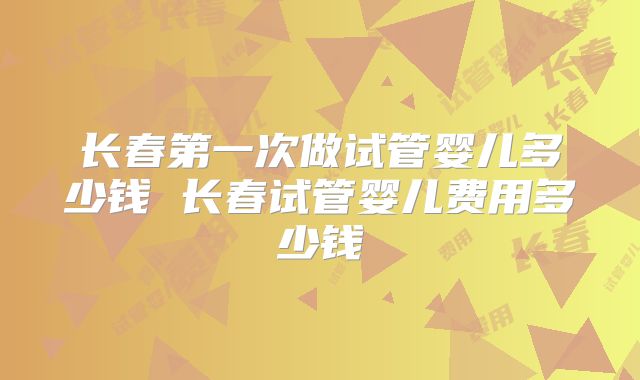长春第一次做试管婴儿多少钱 长春试管婴儿费用多少钱