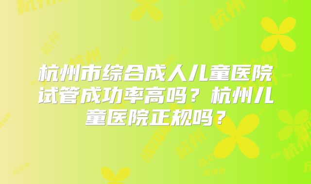 杭州市综合成人儿童医院试管成功率高吗？杭州儿童医院正规吗？