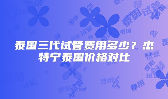 泰国三代试管费用多少？杰特宁泰国价格对比