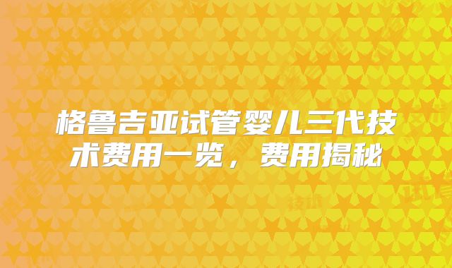 格鲁吉亚试管婴儿三代技术费用一览,费用揭秘