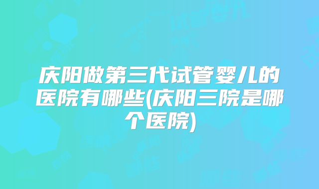 庆阳做第三代试管婴儿的医院有哪些(庆阳三院是哪个医院)