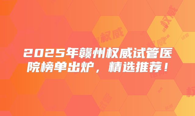 2025年赣州权威试管医院榜单出炉，精选推荐！
