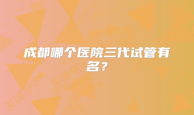 成都哪个医院三代试管有名？