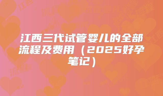 江西三代试管婴儿的全部流程及费用（2025好孕笔记）