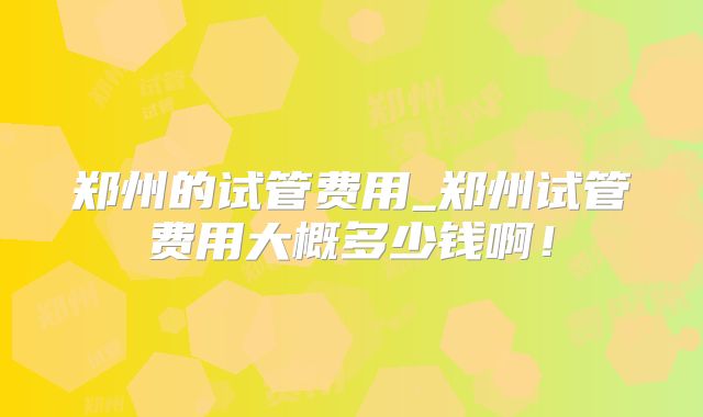 郑州的试管费用_郑州试管费用大概多少钱啊!