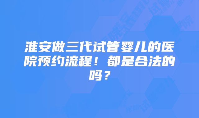 淮安做三代试管婴儿的医院预约流程！都是合法的吗？