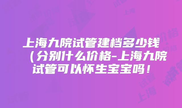 上海九院试管建档多少钱（分别什么价格-上海九院试管可以怀生宝宝吗！
