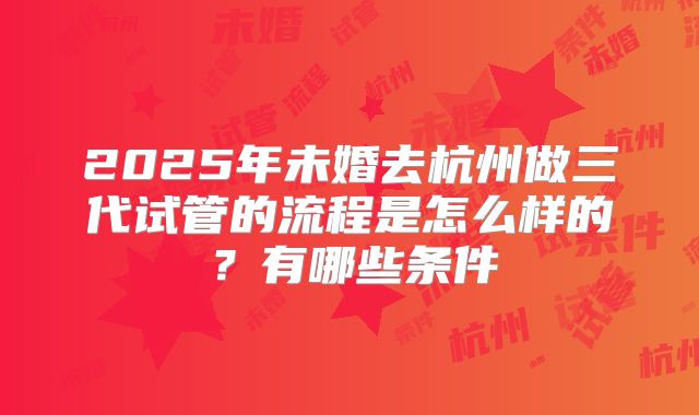 2025年未婚去杭州做三代试管的流程是怎么样的?有哪些条件