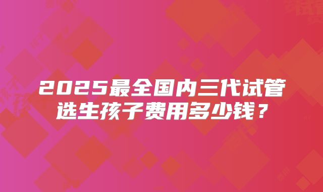 2025最全国内三代试管选生孩子费用多少钱?