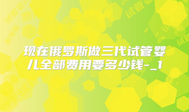 现在俄罗斯做三代试管婴儿全部费用要多少钱-_1