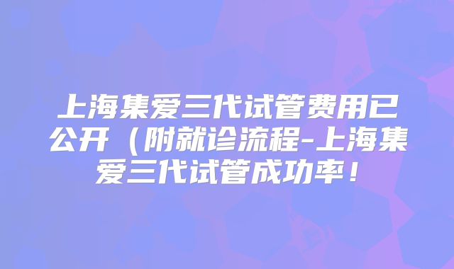 上海集爱三代试管费用已公开(附就诊流程-上海集爱三代试管成功率!