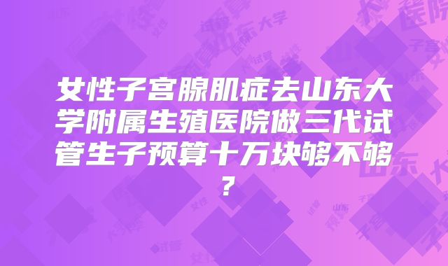 女性子宫腺肌症去山东大学附属生殖医院做三代试管生子预算十万块够不够？