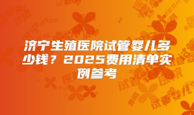 济宁生殖医院试管婴儿多少钱?2025费用清单实例参考