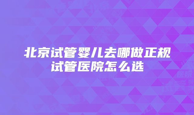 北京试管婴儿去哪做正规试管医院怎么选