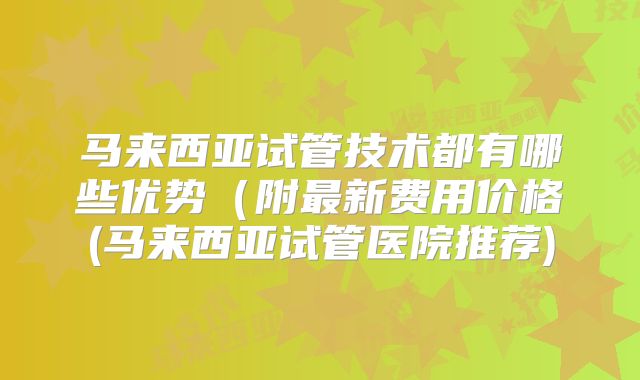 马来西亚试管技术都有哪些优势(附最新费用价格(马来西亚试管医院推荐)