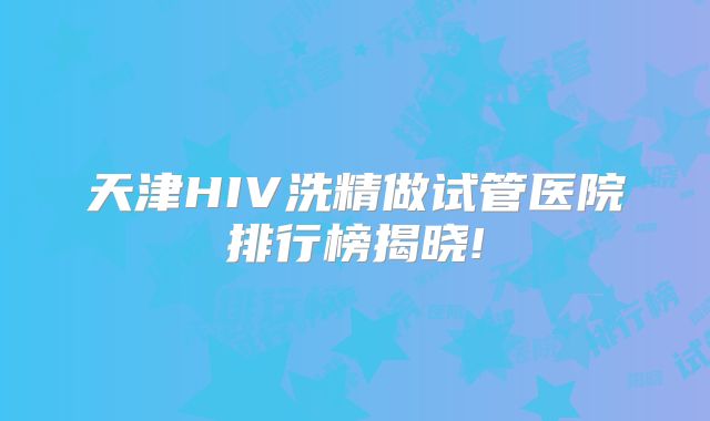 天津HIV洗精做试管医院排行榜揭晓!