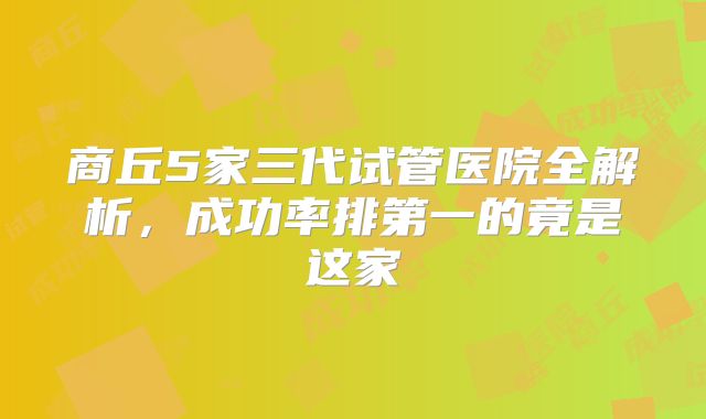 商丘5家三代试管医院全解析，成功率排第一的竟是这家