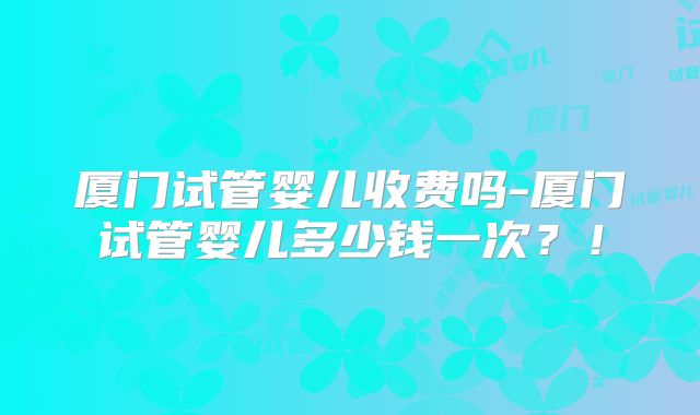 厦门试管婴儿收费吗-厦门试管婴儿多少钱一次？！