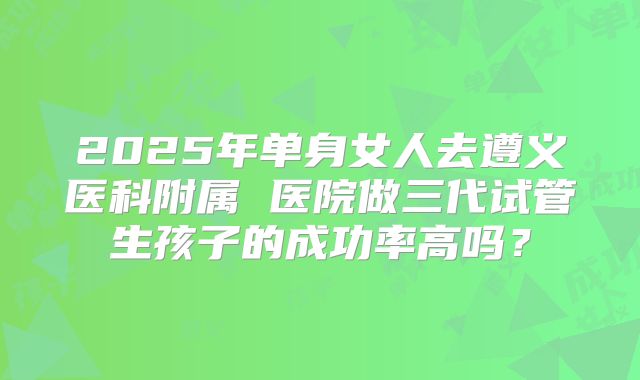2025年单身女人去遵义医科附属 医院做三代试管生孩子的成功率高吗？