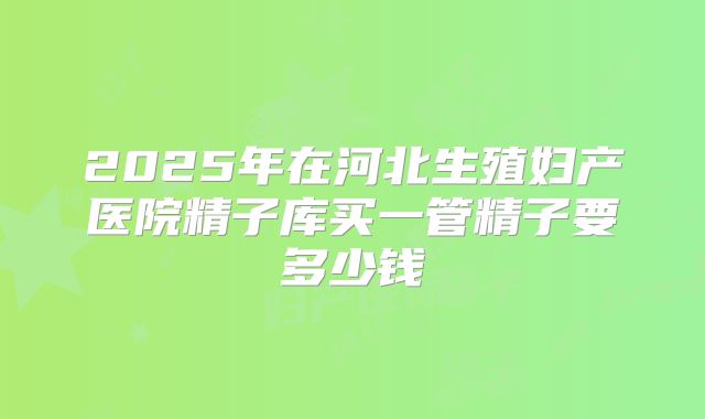 2025年在河北生殖妇产医院精子库买一管精子要多少钱
